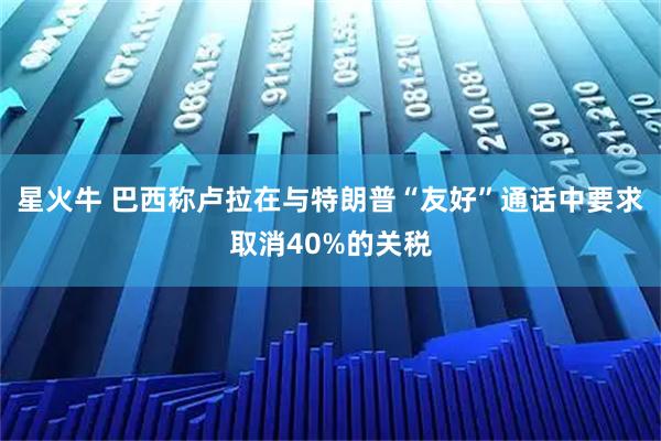 星火牛 巴西称卢拉在与特朗普“友好”通话中要求取消40%的关税