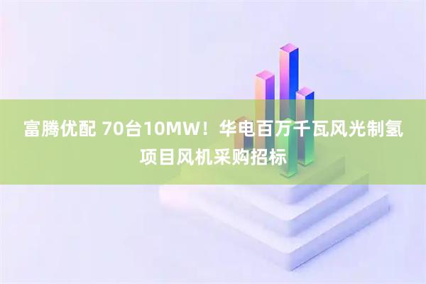 富腾优配 70台10MW！华电百万千瓦风光制氢项目风机采购招标