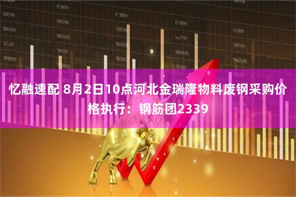 忆融速配 8月2日10点河北金瑞隆物料废钢采购价格执行：钢筋团2339
