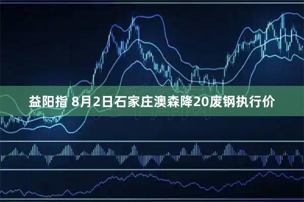 益阳指 8月2日石家庄澳森降20废钢执行价